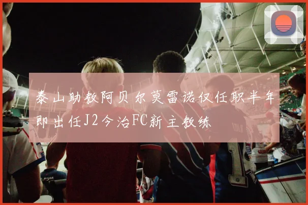 泰山助教阿贝尔莫雷诺仅任职半年即出任J2今治FC新主教练