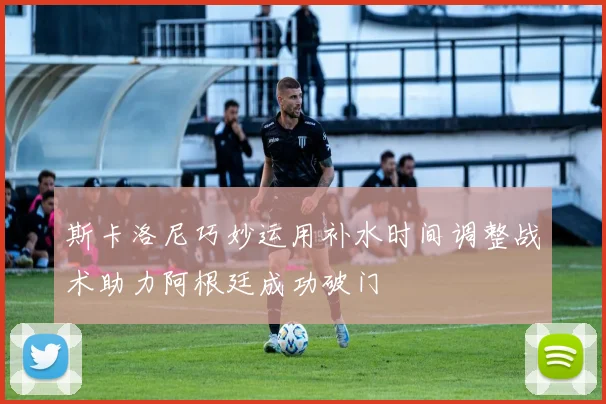 斯卡洛尼巧妙运用补水时间调整战术助力阿根廷成功破门