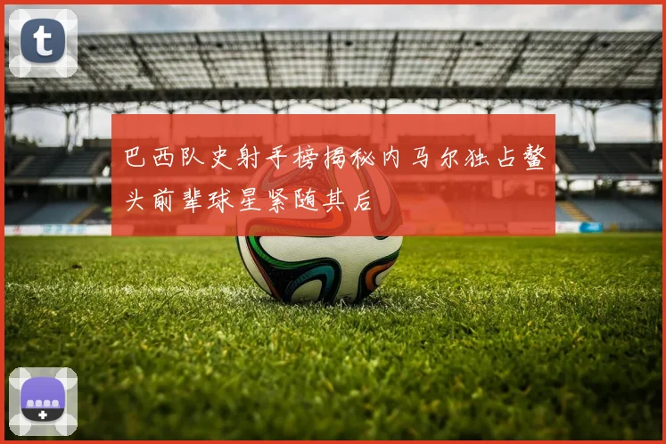 巴西队史射手榜揭秘内马尔独占鳌头前辈球星紧随其后