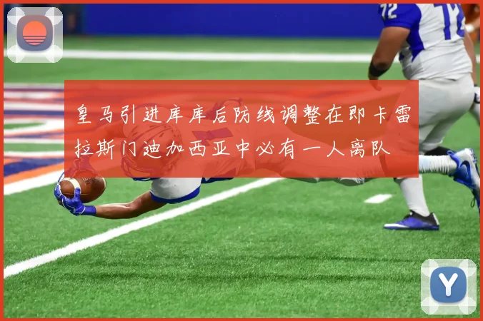 皇马引进库库后防线调整在即卡雷拉斯门迪加西亚中必有一人离队