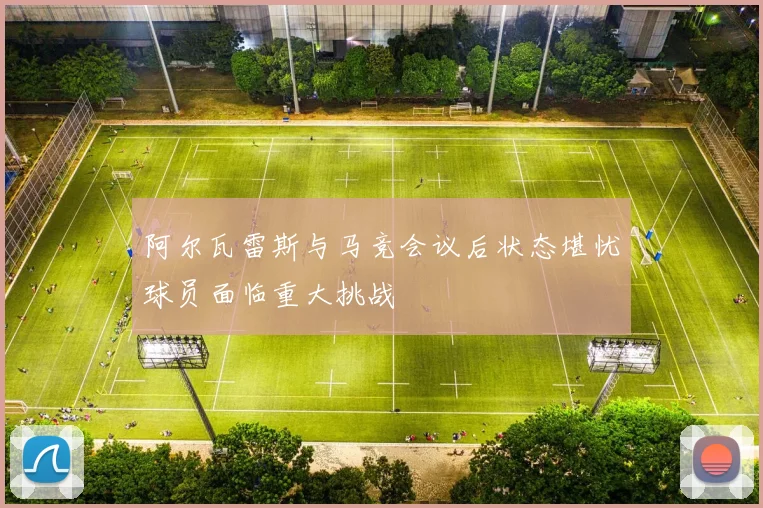 阿尔瓦雷斯与马竞会议后状态堪忧球员面临重大挑战