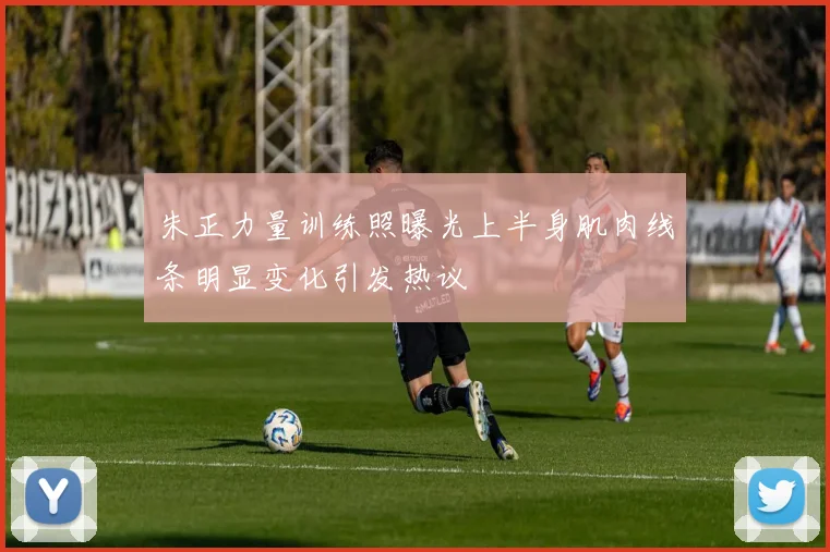 朱正力量训练照曝光上半身肌肉线条明显变化引发热议