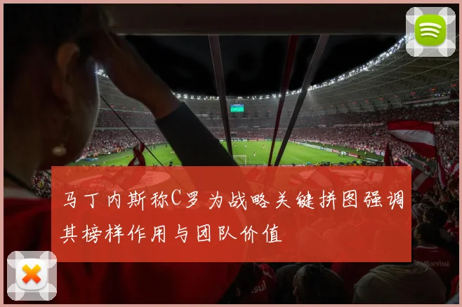 马丁内斯称C罗为战略关键拼图强调其榜样作用与团队价值
