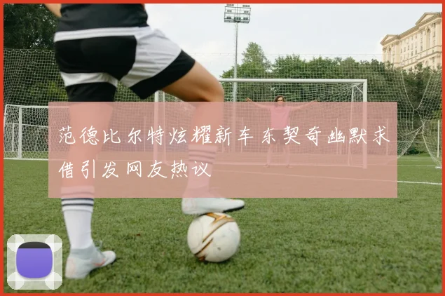 范德比尔特炫耀新车东契奇幽默求借引发网友热议