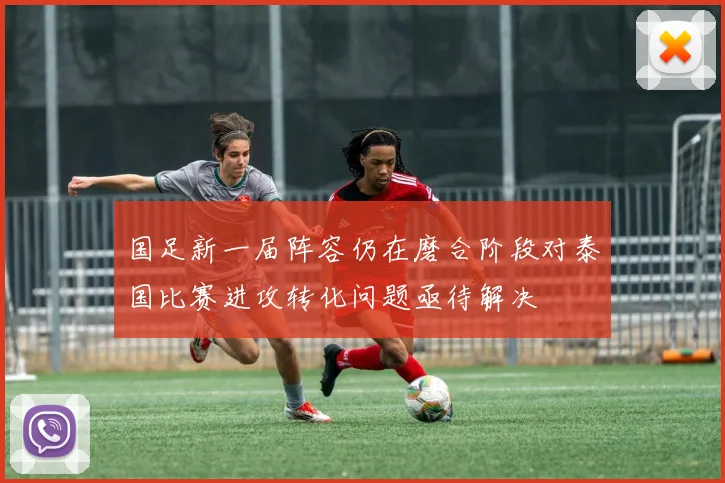 国足新一届阵容仍在磨合阶段对泰国比赛进攻转化问题亟待解决