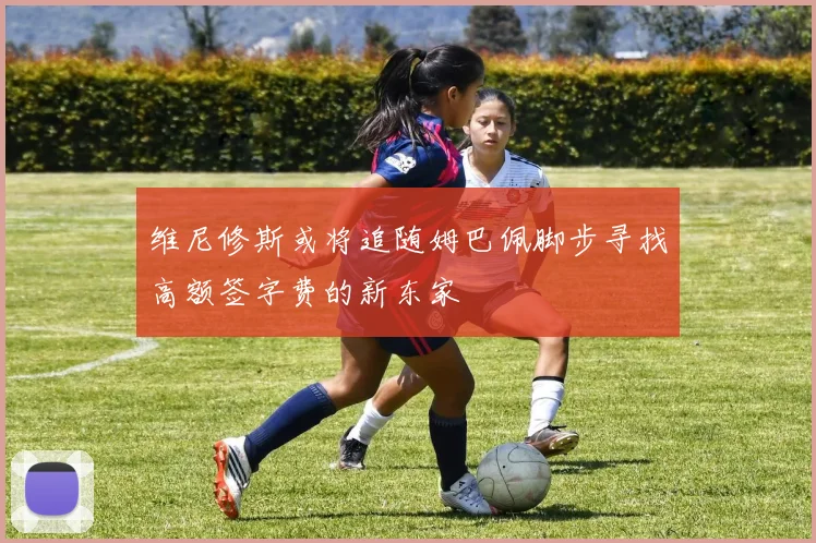 维尼修斯或将追随姆巴佩脚步寻找高额签字费的新东家